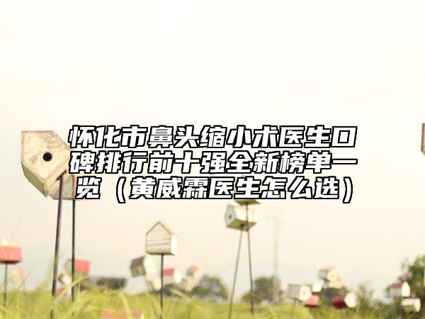 怀化市鼻头缩小术医生口碑排行前十强全新榜单一览（黄威霖医生怎么选）