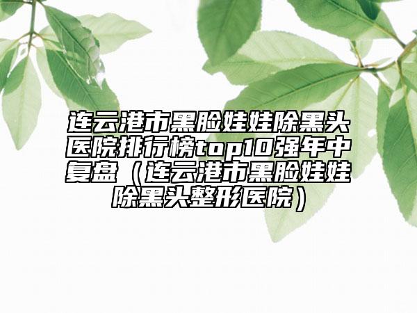 连云港市黑脸娃娃除黑头医院排行榜top10强年中复盘（连云港市黑脸娃娃除黑头整形医院）