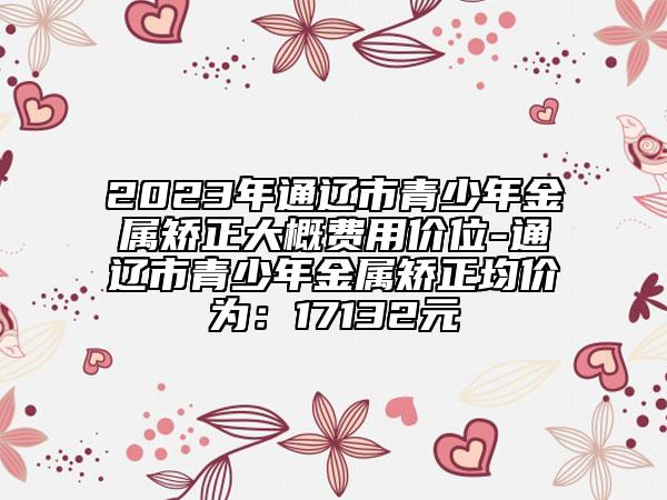 2023年通辽市青少年金属矫正大概费用价位-通辽市青少年金属矫正均价为：17132元