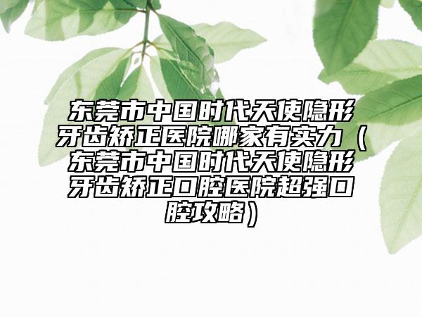 东莞市中国时代天使隐形牙齿矫正医院哪家有实力（东莞市中国时代天使隐形牙齿矫正口腔医院超强口腔攻略）