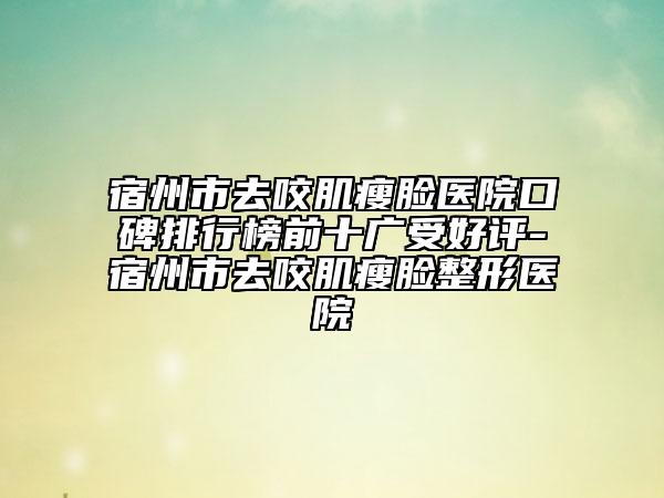 宿州市去咬肌瘦脸医院口碑排行榜前十广受好评-宿州市去咬肌瘦脸整形医院