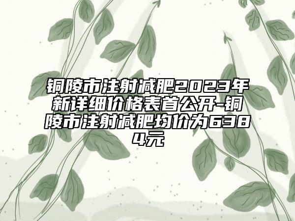 铜陵市注射减肥2023年新详细价格表首公开-铜陵市注射减肥均价为6384元