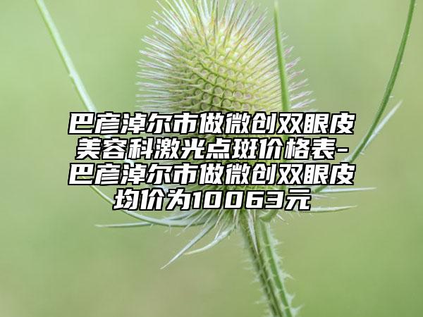 巴彦淖尔市做微创双眼皮美容科激光点斑价格表-巴彦淖尔市做微创双眼皮均价为10063元