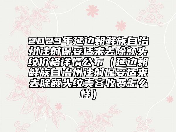 2023年延边朝鲜族自治州注射保妥适来去除额头纹价格详情公布（延边朝鲜族自治州注射保妥适来去除额头纹美容收费怎么样）