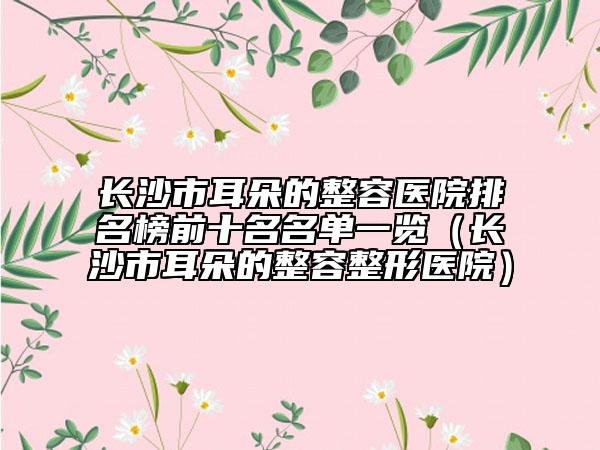 长沙市耳朵的整容医院排名榜前十名名单一览（长沙市耳朵的整容整形医院）