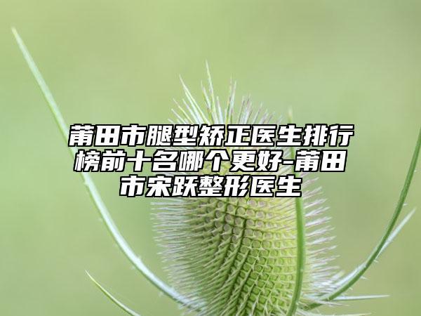 莆田市腿型矫正医生排行榜前十名哪个更好-莆田市宋跃整形医生