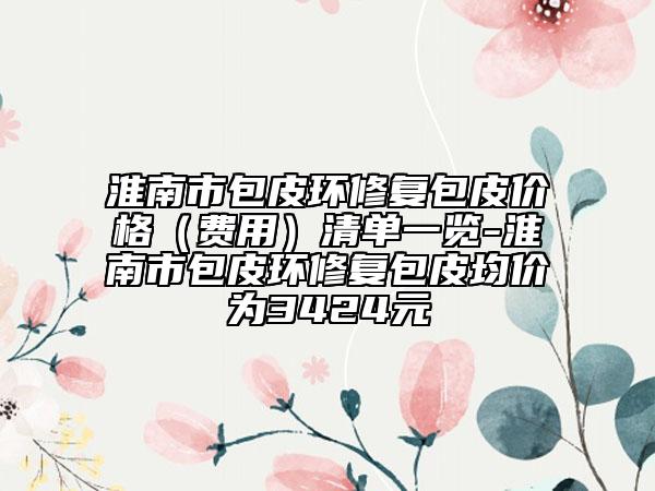 淮南市包皮环修复包皮价格（费用）清单一览-淮南市包皮环修复包皮均价为3424元