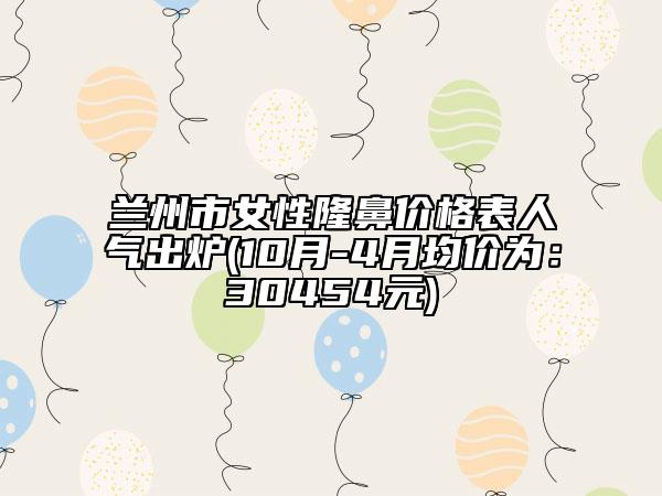 兰州市女性隆鼻价格表人气出炉(10月-4月均价为：30454元)