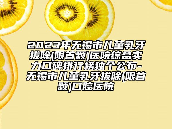 2023年无锡市儿童乳牙拔除(限首颗)医院综合实力口碑排行榜独个公布-无锡市儿童乳牙拔除(限首颗)口腔医院