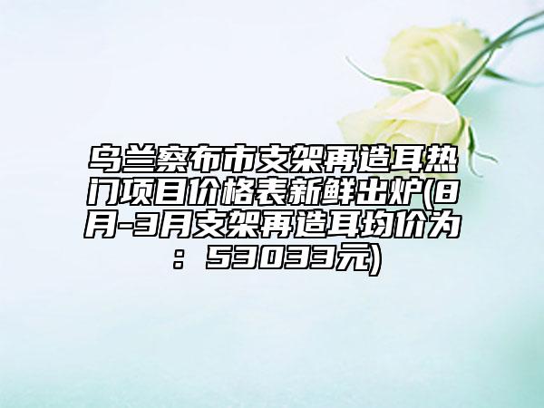 乌兰察布市支架再造耳热门项目价格表新鲜出炉(8月-3月支架再造耳均价为：53033元)