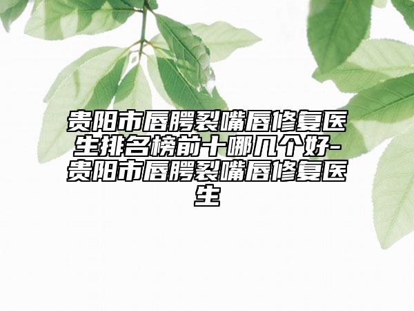 贵阳市唇腭裂嘴唇修复医生排名榜前十哪几个好-贵阳市唇腭裂嘴唇修复医生