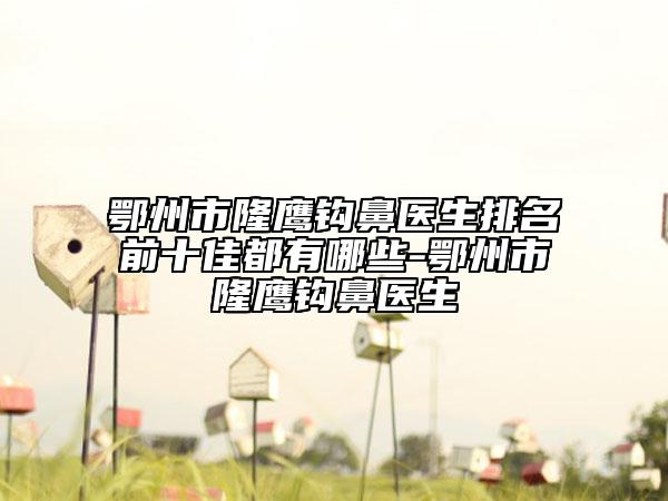 鄂州市隆鹰钩鼻医生排名前十佳都有哪些-鄂州市隆鹰钩鼻医生