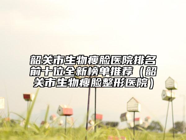 韶关市生物瘦脸医院排名前十位全新榜单推荐（韶关市生物瘦脸整形医院）