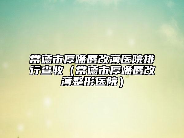 常德市厚嘴唇改薄医院排行查收（常德市厚嘴唇改薄整形医院）