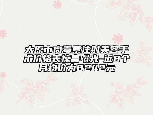太原市肉毒素注射美容手术价格表惊喜曝光-近8个月均价为8242元