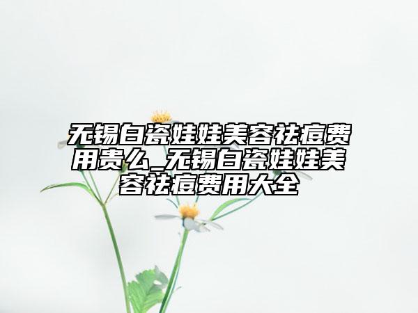 无锡白瓷娃娃美容祛痘费用贵么_无锡白瓷娃娃美容祛痘费用大全