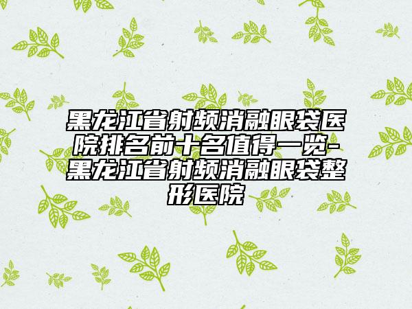 黑龙江省射频消融眼袋医院排名前十名值得一览-黑龙江省射频消融眼袋整形医院