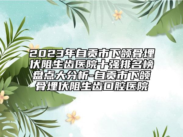 2023年自贡市下颌骨埋伏阻生齿医院十强排名榜盘点大分析-自贡市下颌骨埋伏阻生齿口腔医院