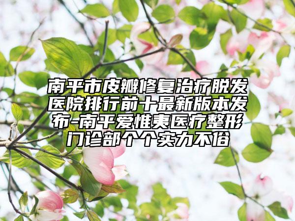 南平市皮瓣修复治疗脱发医院排行前十最新版本发布-南平爱惟夷医疗整形门诊部个个实力不俗