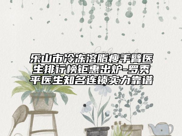 乐山市冷冻溶脂瘦手臂医生排行榜钜惠出炉-罗秀平医生知名连锁实力靠谱