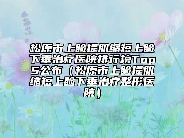 松原市上睑提肌缩短上睑下垂治疗医院排行榜Top5公布（松原市上睑提肌缩短上睑下垂治疗整形医院）