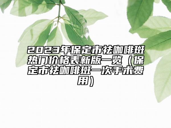 2023年保定市祛咖啡斑热门价格表新版一览（保定市祛咖啡斑一次手术费用）