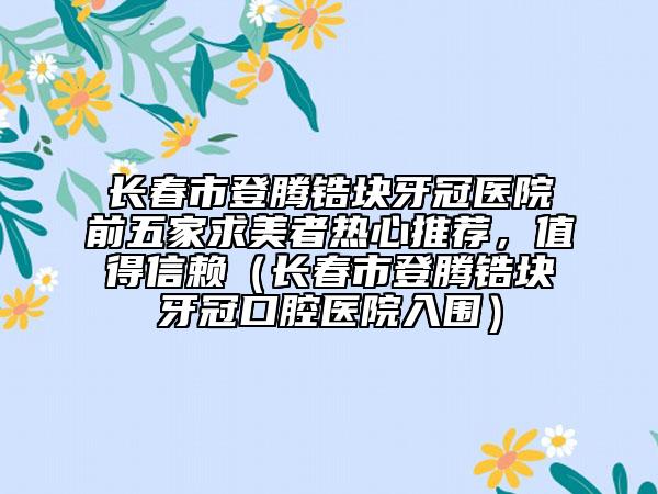 长春市登腾锆块牙冠医院前五家求美者热心推荐，值得信赖（长春市登腾锆块牙冠口腔医院入围）