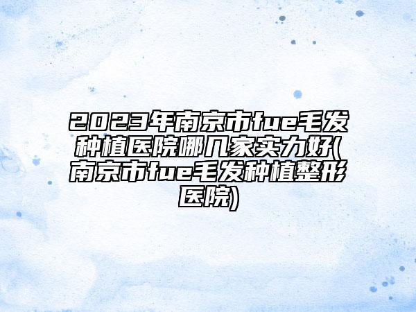2023年南京市fue毛发种植医院哪几家实力好(南京市fue毛发种植整形医院)