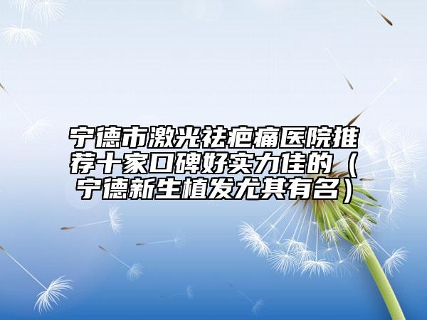 宁德市激光祛疤痛医院推荐十家口碑好实力佳的（宁德新生植发尤其有名）