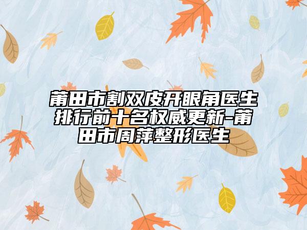 莆田市割双皮开眼角医生排行前十名权威更新-莆田市周萍整形医生