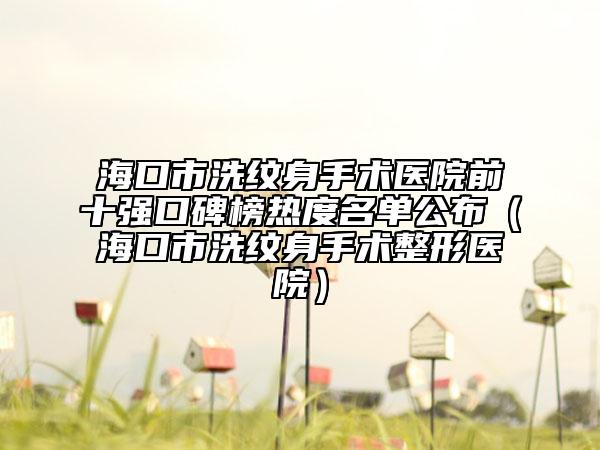 海口市洗纹身手术医院前十强口碑榜热度名单公布（海口市洗纹身手术整形医院）