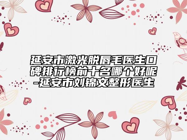 延安市激光脱唇毛医生口碑排行榜前十名哪个好呢-延安市刘锦文整形医生