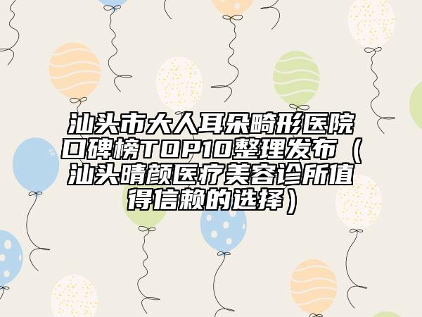 汕头市大人耳朵畸形医院口碑榜TOP10整理发布（汕头晴颜医疗美容诊所值得信赖的选择）