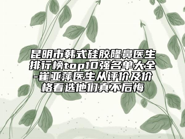 昆明市韩式硅胶隆鼻医生排行榜top10强名单大全-崔亚萍医生从评价及价格看选他们真不后悔