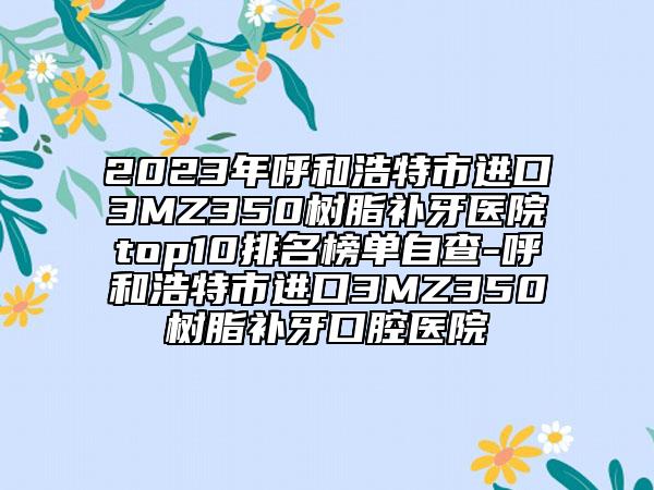 2023年呼和浩特市进口3MZ350树脂补牙医院top10排名榜单自查-呼和浩特市进口3MZ350树脂补牙口腔医院