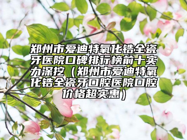 郑州市爱迪特氧化锆全瓷牙医院口碑排行榜前十实力深挖（郑州市爱迪特氧化锆全瓷牙口腔医院口腔价格超实惠）
