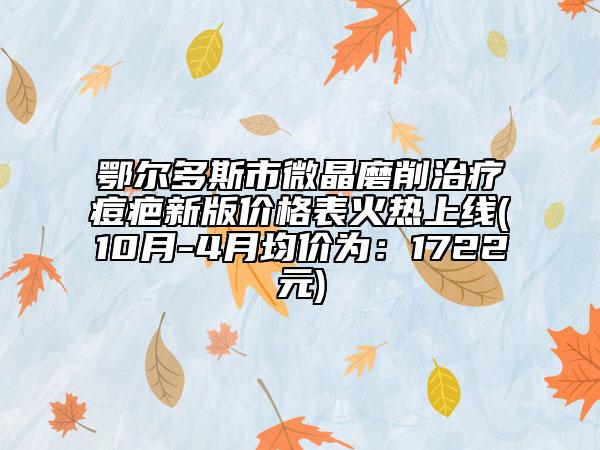 鄂尔多斯市微晶磨削治疗痘疤新版价格表火热上线(10月-4月均价为：1722元)
