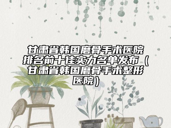 甘肃省韩国磨骨手术医院排名前十佳实力名单发布（甘肃省韩国磨骨手术整形医院）