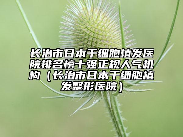 长治市日本干细胞植发医院排名榜十强正规人气机构（长治市日本干细胞植发整形医院）