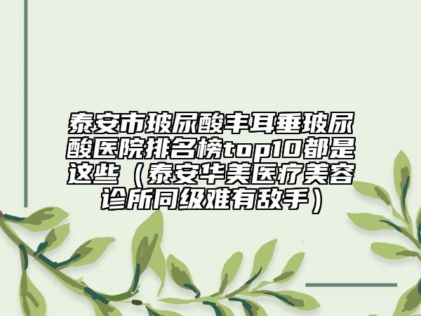 泰安市玻尿酸丰耳垂玻尿酸医院排名榜top10都是这些（泰安华美医疗美容诊所同级难有敌手）