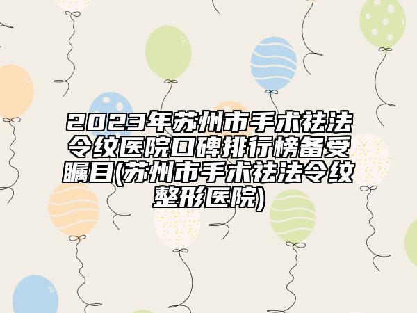 2023年苏州市手术祛法令纹医院口碑排行榜备受瞩目(苏州市手术祛法令纹整形医院)