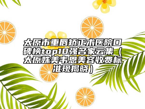 太原市重唇矫正术医院口碑榜top10强名家云集（太原姝美韦恩美容收费标准现揭晓）