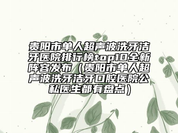 贵阳市单人超声波洗牙洁牙医院排行榜top10全新阵容发布（贵阳市单人超声波洗牙洁牙口腔医院公私医生都有盘点）