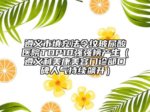 遵义市填充法令纹玻尿酸医院TOP10强强榜产生（遵义利美康美容门诊部口碑人气持续飙升）