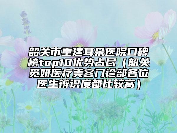 韶关市重建耳朵医院口碑榜top10优势占尽（韶关觅妍医疗美容门诊部各位医生辨识度都比较高）
