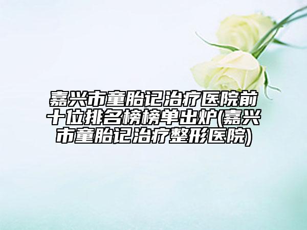 嘉兴市童胎记治疗医院前十位排名榜榜单出炉(嘉兴市童胎记治疗整形医院)