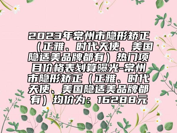 2023年常州市隐形矫正（正雅、时代天使、美国隐适美品牌都有）热门项目价格表划算曝光-常州市隐形矫正（正雅、时代天使、美国隐适美品牌都有）均价为：16288元