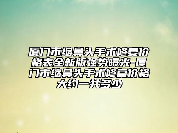 厦门市缩鼻头手术修复价格表全新版强势曝光-厦门市缩鼻头手术修复价格大约一共多少