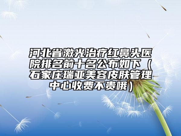 河北省激光治疗红鼻头医院排名前十名公布如下（石家庄瑞亚美容皮肤管理中心收费不贵哦）