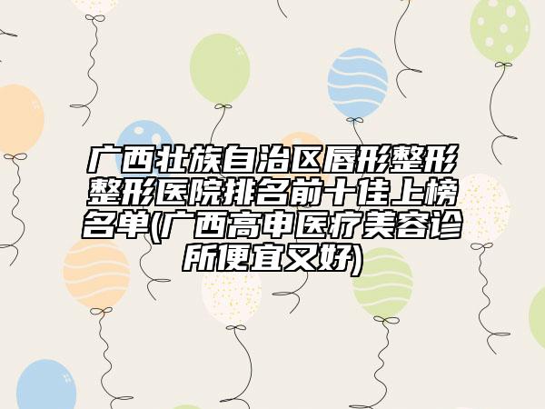 广西壮族自治区唇形整形整形医院排名前十佳上榜名单(广西高申医疗美容诊所便宜又好)